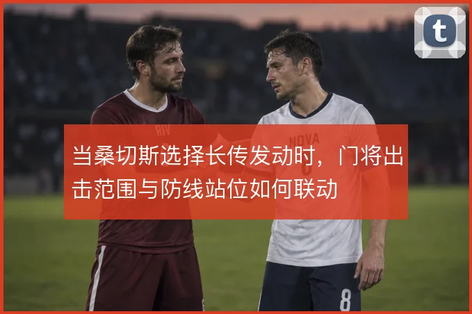 当桑切斯选择长传发动时，门将出击范围与防线站位如何联动