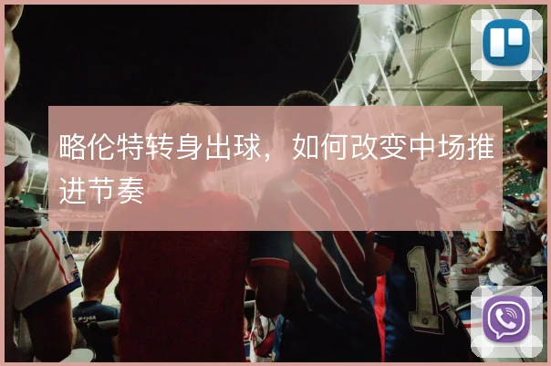 略伦特转身出球,如何改变中场推进节奏