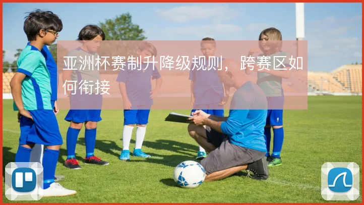 亚洲杯赛制升降级规则，跨赛区如何衔接