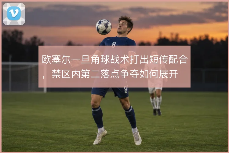 欧塞尔一旦角球战术打出短传配合，禁区内第二落点争夺如何展开