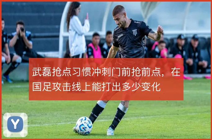 武磊抢点习惯冲刺门前抢前点，在国足攻击线上能打出多少变化