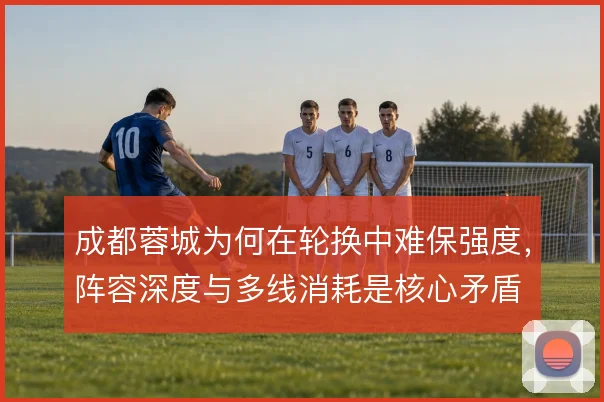 成都蓉城为何在轮换中难保强度，阵容深度与多线消耗是核心矛盾
