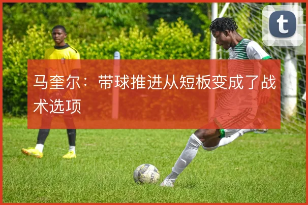 马奎尔：带球推进从短板变成了战术选项