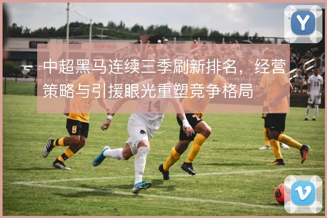 中超黑马连续三季刷新排名,经营策略与引援眼光重塑竞争格局
